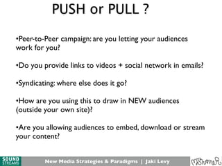 New Media Strategies & Paradigms | Jaki Levy
•Peer-to-Peer campaign: are you letting your audiences
work for you?
•Do you provide links to videos + social network in emails?
•Syndicating: where else does it go?
•How are you using this to draw in NEW audiences
(outside your own site)?
•Are you allowing audiences to embed, download or stream
your content?
PUSH or PULL ?
 