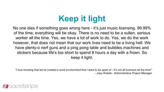 Keep it light
No one dies if something goes wrong here - it’s just music licensing. 99.99%
of the time, everything will be okay. There is no need to be a sullen, serious
worker all the time. Yes, we have a lot of work to do. Yes, we do the work
however, that does not mean that our work lives need to be a living hell. We
have plenty-o nerf guns and a ping pong table and bubbles machines and
stickers because life's too short to spend 8 hours a day with a frown. So
keep it light.
“I love knowing that we’ve created a work environment that I want to be apart of - it’s not all business all the time!”
- Joey Rotella - Administrative Project Manager
 
