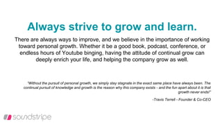 Always strive to grow and learn.
There are always ways to improve, and we believe in the importance of working
toward personal growth. Whether it be a good book, podcast, conference, or
endless hours of Youtube binging, having the attitude of continual grow can
deeply enrich your life, and helping the company grow as well.
“Without the pursuit of personal growth, we simply stay stagnate in the exact same place have always been. The
continual pursuit of knowledge and growth is the reason why this company exists - and the fun apart about it is that
growth never ends!”
-Travis Terrell - Founder & Co-CEO
 