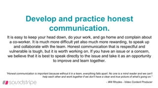 Develop and practice honest
communication.
It is easy to keep your head down, do your work, and go home and complain about
a co-worker. It is much more difficult yet also much more rewarding, to speak up
and collaborate with the team. Honest communication that is respectful and
vulnerable is tough, but it is worth working on. If you have an issue or a concern,
we believe that it is best to speak directly to the issue and take it as an opportunity
to improve and learn together.
“Honest communication is important because without it in a team, everything falls apart. No one is a mind reader and we can't
help each other and work together if we don't have a clear and true picture of what's going on.”
- Will Rhodes - Video Content Producer
 