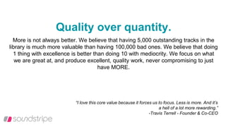 Quality over quantity.
More is not always better. We believe that having 5,000 outstanding tracks in the
library is much more valuable than having 100,000 bad ones. We believe that doing
1 thing with excellence is better than doing 10 with mediocrity. We focus on what
we are great at, and produce excellent, quality work, never compromising to just
have MORE.
“I love this core value because it forces us to focus. Less is more. And it’s
a hell of a lot more rewarding.”
-Travis Terrell - Founder & Co-CEO
 