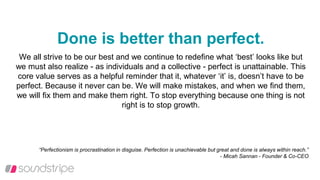 Done is better than perfect.
We all strive to be our best and we continue to redefine what ‘best’ looks like but
we must also realize - as individuals and a collective - perfect is unattainable. This
core value serves as a helpful reminder that it, whatever ‘it’ is, doesn’t have to be
perfect. Because it never can be. We will make mistakes, and when we find them,
we will fix them and make them right. To stop everything because one thing is not
right is to stop growth.
“Perfectionism is procrastination in disguise. Perfection is unachievable but great and done is always within reach.”
- Micah Sannan - Founder & Co-CEO
 