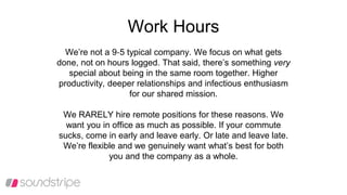 Work Hours
We’re not a 9‐5 typical company. We focus on what gets
done, not on hours logged. That said, there’s something very
special about being in the same room together. Higher
productivity, deeper relationships and infectious enthusiasm
for our shared mission.
We RARELY hire remote positions for these reasons. We
want you in office as much as possible. If your commute
sucks, come in early and leave early. Or late and leave late.
We’re flexible and we genuinely want what’s best for both
you and the company as a whole.
 