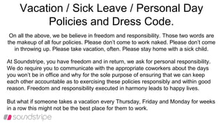 Vacation / Sick Leave / Personal Day
Policies and Dress Code.
On all the above, we be believe in freedom and responsibility. Those two words are
the makeup of all four policies. Please don’t come to work naked. Please don’t come
in throwing up. Please take vacation, often. Please stay home with a sick child.
At Soundstripe, you have freedom and in return, we ask for personal responsibility.
We do require you to communicate with the appropriate coworkers about the days
you won’t be in office and why for the sole purpose of ensuring that we can keep
each other accountable as to exercising these policies responsibly and within good
reason. Freedom and responsibility executed in harmony leads to happy lives.
But what if someone takes a vacation every Thursday, Friday and Monday for weeks
in a row this might not be the best place for them to work.
 