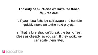 The only stipulations we have for those
failures are:
1. If your idea fails, be self aware and humble
quickly move on to the next project.
2. That failure shouldn’t break the bank. Test
ideas as cheaply as you can. If they work, we
can scale them later.
 