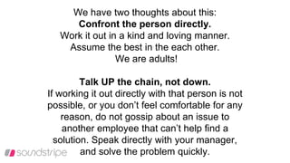 We have two thoughts about this:
Confront the person directly.
Work it out in a kind and loving manner.
Assume the best in the each other.
We are adults!
Talk UP the chain, not down.
If working it out directly with that person is not
possible, or you don’t feel comfortable for any
reason, do not gossip about an issue to
another employee that can’t help find a
solution. Speak directly with your manager,
and solve the problem quickly.
 
