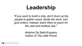 Leadership
"If you want to build a ship, don't drum up the
people to gather wood, divide the work, and
give orders. Instead, teach them to yearn for
the vast and endless sea."
‐Antoine De Saint‐Exupery,
Author of The Little Prince
 