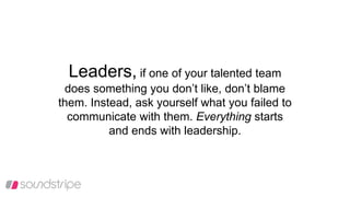 Leaders, if one of your talented team
does something you don’t like, don’t blame
them. Instead, ask yourself what you failed to
communicate with them. Everything starts
and ends with leadership.
 