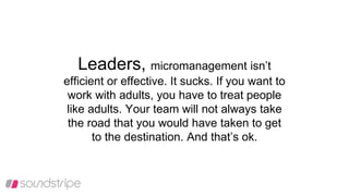 Leaders, micromanagement isn’t
efficient or effective. It sucks. If you want to
work with adults, you have to treat people
like adults. Your team will not always take
the road that you would have taken to get
to the destination. And that’s ok.
 