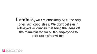 Leaders, we are absolutely NOT the only
ones with good ideas. We don’t believe in
wild-eyed visionaries that bring the ideas off
the mountain top for all the employees to
execute his/her vision.
 