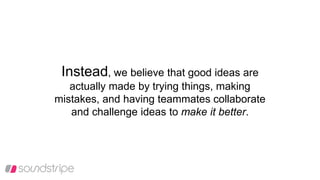 Instead, we believe that good ideas are
actually made by trying things, making
mistakes, and having teammates collaborate
and challenge ideas to make it better.
 