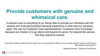 Provide customers with genuine and
whimsical care.
Customer care is everything to us. Being able to provide our members with the
easiest and most personalized licensing experience is what sets our company
apart. We call our Customer Care representatives “Customer Care Concierge,”
because our mission is to go above and beyond to serve. Far beyond the service
that they expect to receive.
“I love that it reminds creatives that it’s okay to be un-cool and have a little fun! You can meet people’s needs, and still send a
little happiness along with it.”
-Danielle Summers - Customer Care Director
 
