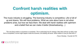 Confront harsh realities with
optimism.
The music industry is struggling. The licensing industry is competitive. Life is full of
up and downs. We will have problems. What we care about here is not when
problems arise, but how we face them. We deal with harsh realities with optimism
and a belief that we can make it better (foreshadowing…)
“The only thing certain in a business is uncertainty. This is particularly true for startups. New ideas will pop up daily in the
form of competition, turmoil might happen inside the business, and stability will waver. What matters is how you deal with it!” -
-Trevor Hinesley - Founder & CTO
 