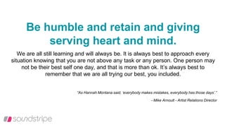 Be humble and retain and giving
serving heart and mind.
We are all still learning and will always be. It is always best to approach every
situation knowing that you are not above any task or any person. One person may
not be their best self one day, and that is more than ok. It’s always best to
remember that we are all trying our best, you included.
“As Hannah Montana said, ‘everybody makes mistakes, everybody has those days’.”
- Mike Arnoult - Artist Relations Director
 