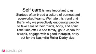 Self care is very important to us.
Startups often breed a culture of burnout and
overworked teams. We hate this trend and
that’s why we proactively encourage people
to take care of their minds, body, and spirit.
Take time off! Go see family, go to Japan for
a week, engage with a good therapist, or try
out for the Nashville Roller Derby club.
 