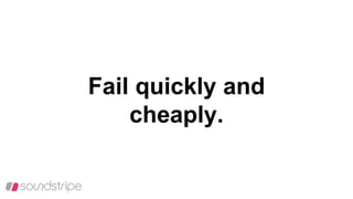 Fail quickly and
cheaply.
 