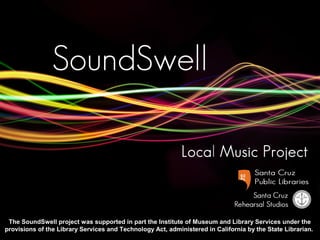 The SoundSwell project was supported in part the Institute of Museum and Library Services under the
provisions of the Library Services and Technology Act, administered in California by the State Librarian.

 