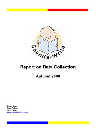 Report on Data Collection

                         Autumn 2008




Susan Case
Dave Philpot
John Walker
www.sounds-write.co.uk
 