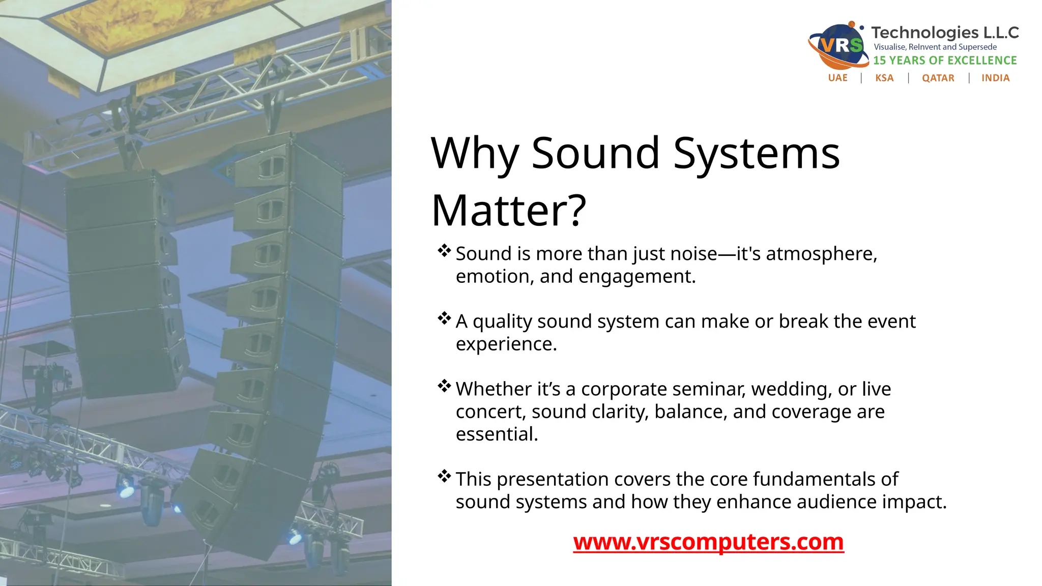 Why Sound Systems
Matter?
Sound is more than just noise—it's atmosphere,
emotion, and engagement.
A quality sound system can make or break the event
experience.
Whether it’s a corporate seminar, wedding, or live
concert, sound clarity, balance, and coverage are
essential.
This presentation covers the core fundamentals of
sound systems and how they enhance audience impact.
www.vrscomputers.com
 