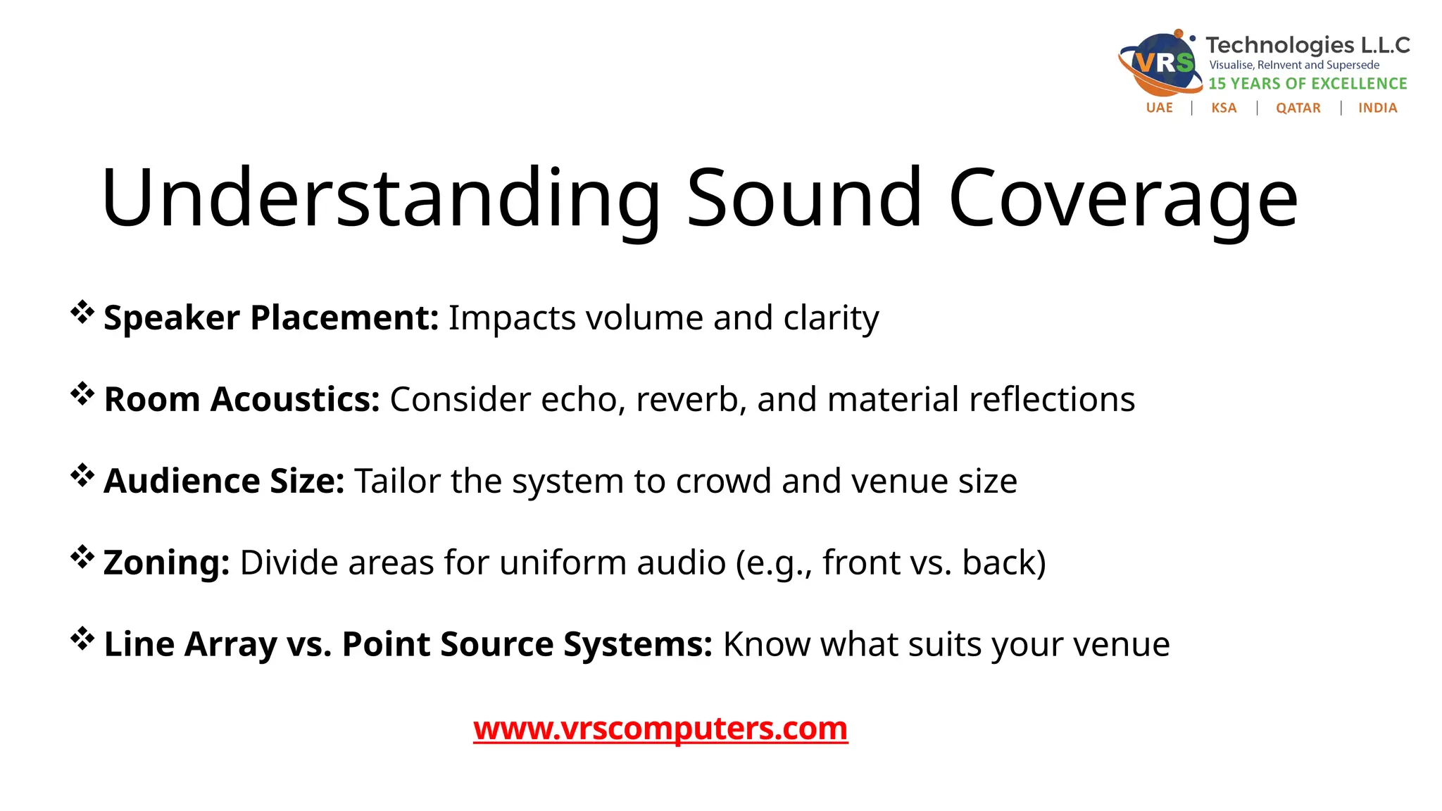 Understanding Sound Coverage
Speaker Placement: Impacts volume and clarity
Room Acoustics: Consider echo, reverb, and material reflections
Audience Size: Tailor the system to crowd and venue size
Zoning: Divide areas for uniform audio (e.g., front vs. back)
Line Array vs. Point Source Systems: Know what suits your venue
www.vrscomputers.com
 