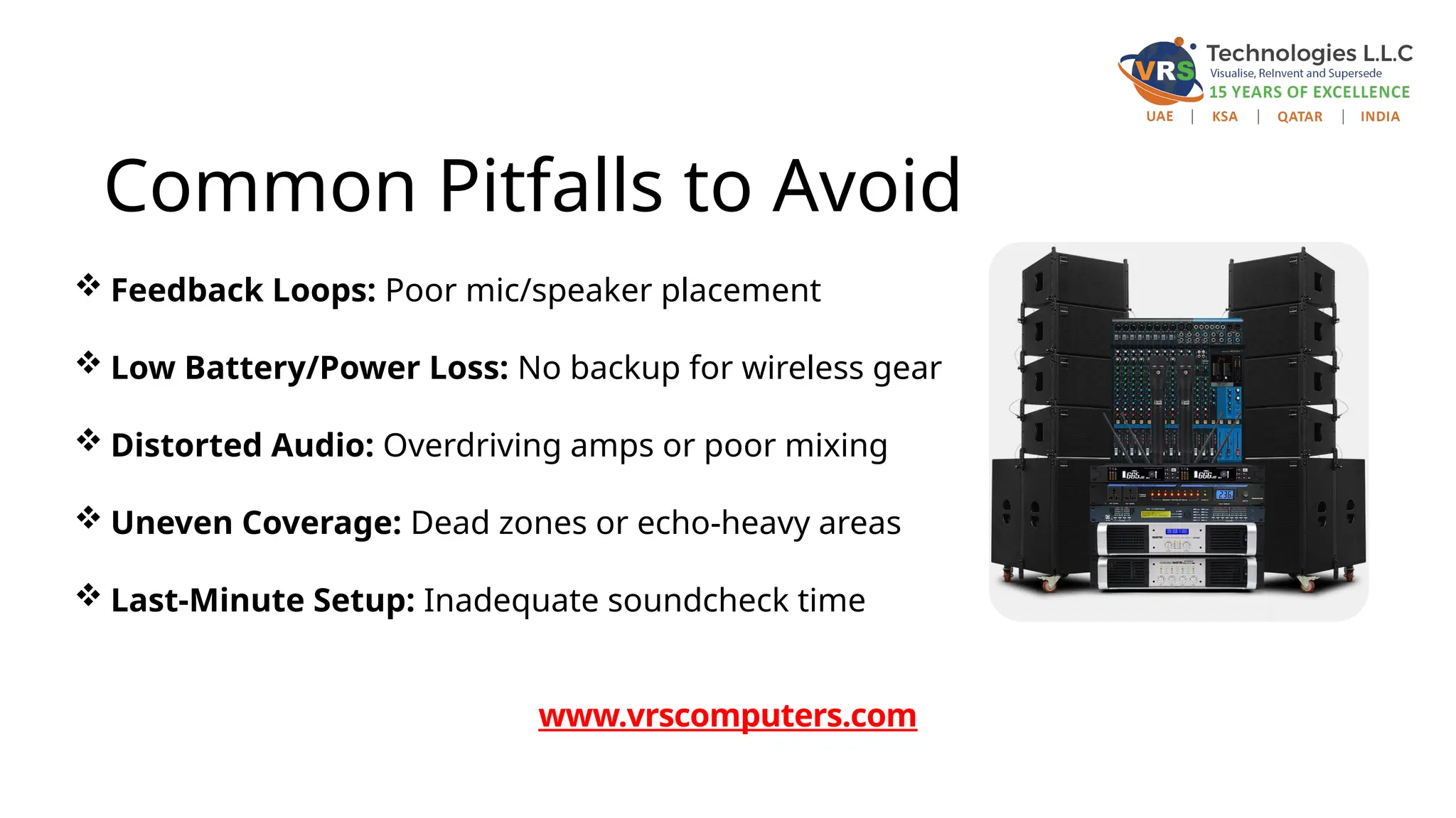 Common Pitfalls to Avoid
 Feedback Loops: Poor mic/speaker placement
 Low Battery/Power Loss: No backup for wireless gear
 Distorted Audio: Overdriving amps or poor mixing
 Uneven Coverage: Dead zones or echo-heavy areas
 Last-Minute Setup: Inadequate soundcheck time
www.vrscomputers.com
 