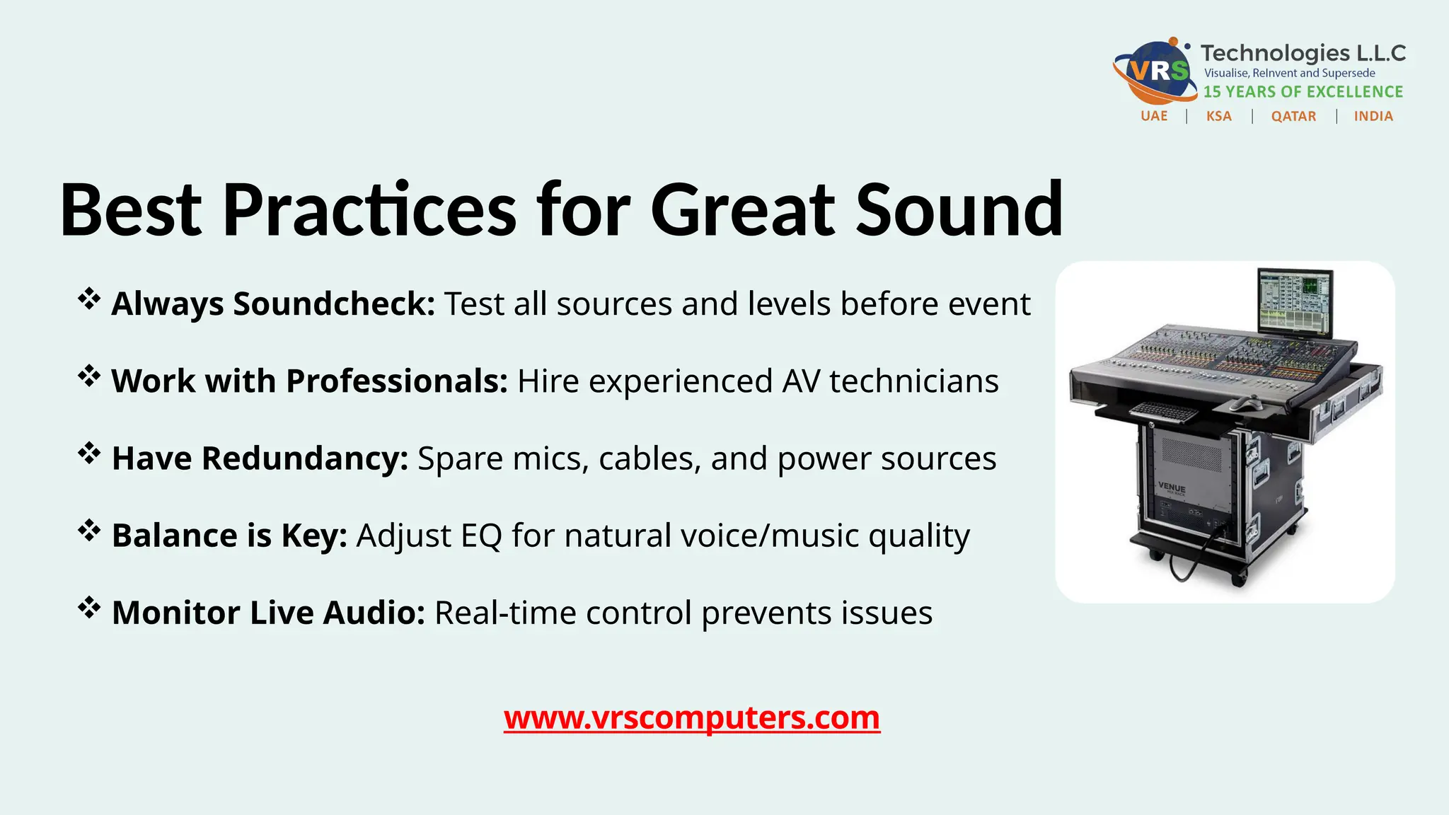  Always Soundcheck: Test all sources and levels before event
 Work with Professionals: Hire experienced AV technicians
 Have Redundancy: Spare mics, cables, and power sources
 Balance is Key: Adjust EQ for natural voice/music quality
 Monitor Live Audio: Real-time control prevents issues
Best Practices for Great Sound
www.vrscomputers.com
 