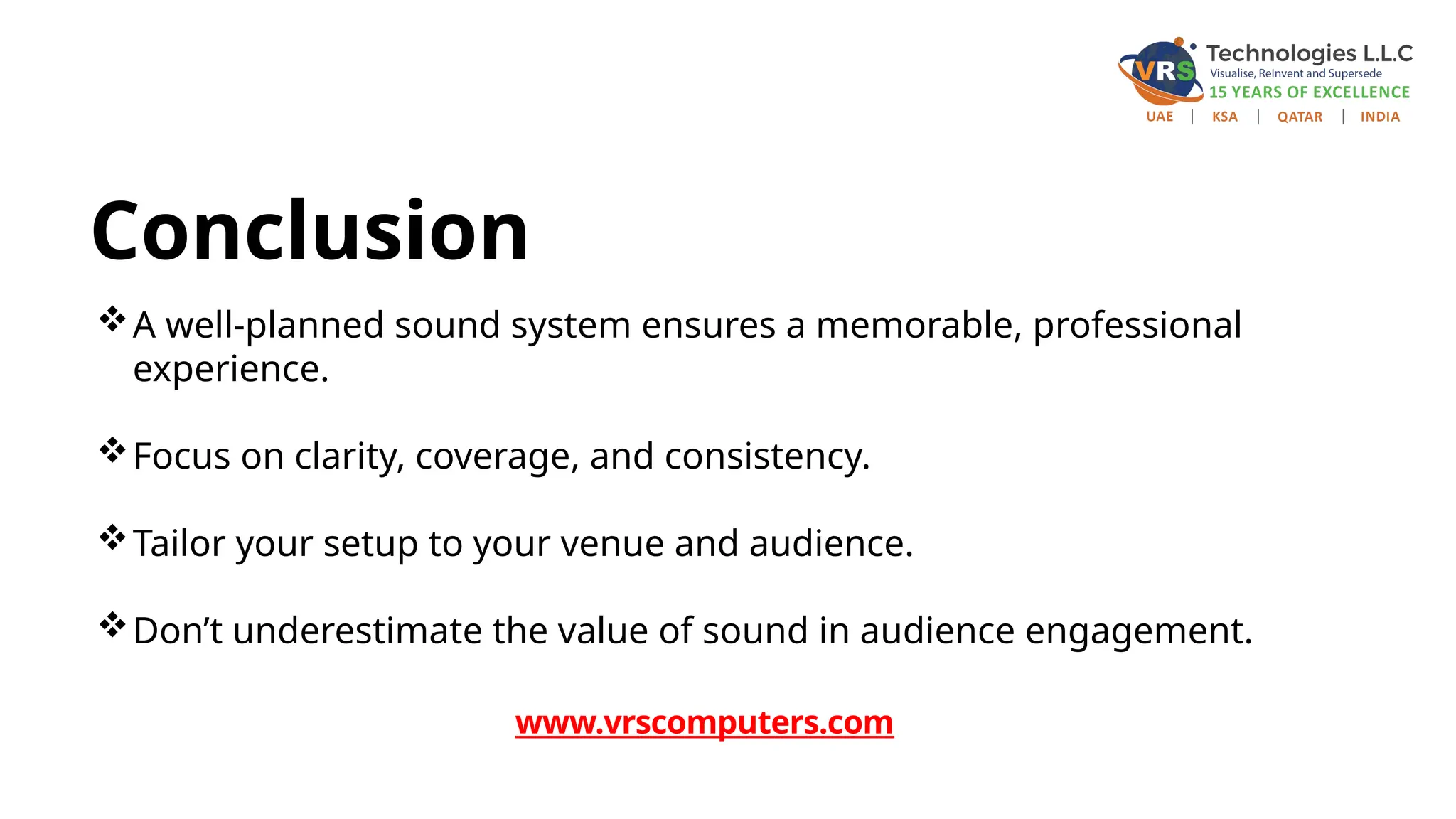 Conclusion
A well-planned sound system ensures a memorable, professional
experience.
Focus on clarity, coverage, and consistency.
Tailor your setup to your venue and audience.
Don’t underestimate the value of sound in audience engagement.
www.vrscomputers.com
 