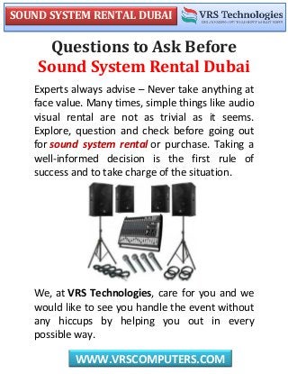 SOUND SYSTEM RENTAL DUBAI
WWW.VRSCOMPUTERS.COM
Questions to Ask Before
Sound System Rental Dubai
Experts always advise – Never take anything at
face value. Many times, simple things like audio
visual rental are not as trivial as it seems.
Explore, question and check before going out
for sound system rental or purchase. Taking a
well-informed decision is the first rule of
success and to take charge of the situation.
We, at VRS Technologies, care for you and we
would like to see you handle the event without
any hiccups by helping you out in every
possible way.
 