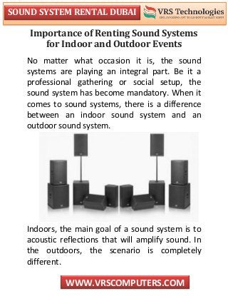 SOUND SYSTEM RENTAL DUBAI
WWW.VRSCOMPUTERS.COM
Importance of Renting Sound Systems
for Indoor and Outdoor Events
No matter what occasion it is, the sound
systems are playing an integral part. Be it a
professional gathering or social setup, the
sound system has become mandatory. When it
comes to sound systems, there is a difference
between an indoor sound system and an
outdoor sound system.
Indoors, the main goal of a sound system is to
acoustic reflections that will amplify sound. In
the outdoors, the scenario is completely
different.
 