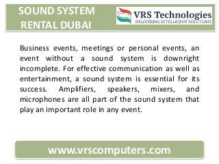 SOUND SYSTEM
RENTAL DUBAI
www.vrscomputers.com
Business events, meetings or personal events, an
event without a sound system is downright
incomplete. For effective communication as well as
entertainment, a sound system is essential for its
success. Amplifiers, speakers, mixers, and
microphones are all part of the sound system that
play an important role in any event.
 