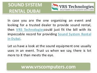 SOUND SYSTEM
RENTAL DUBAI
www.vrscomputers.com
In case you are the one organizing an event and
looking for a trusted dealer to provide sound rental,
then VRS Technologiescould just fit the bill with its
impeccable record for providing Sound System Rental
in Dubai.
Let us have a look at the sound equipment one usually
uses in an event. Trust us when we say, there is lot
more to it than meets the eye.
 