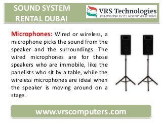 SOUND SYSTEM
RENTAL DUBAI
www.vrscomputers.com
Microphones: Wired or wireless, a
microphone picks the sound from the
speaker and the surroundings. The
wired microphones are for those
speakers who are immobile, like the
panelists who sit by a table, while the
wireless microphones are ideal when
the speaker is moving around on a
stage.
 