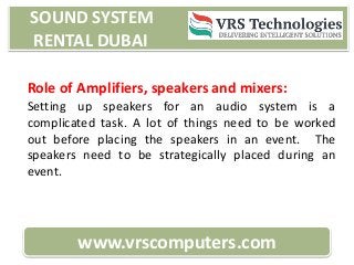 SOUND SYSTEM
RENTAL DUBAI
www.vrscomputers.com
Role of Amplifiers, speakers and mixers:
Setting up speakers for an audio system is a
complicated task. A lot of things need to be worked
out before placing the speakers in an event. The
speakers need to be strategically placed during an
event.
 