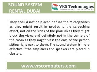 SOUND SYSTEM
RENTAL DUBAI
www.vrscomputers.com
They should not be placed behind the microphones
as they might result in producing the screeching
effect, not on the sides of the podium as they might
block the view; and definitely not in the corners of
the room as they might blast the ears of the person
sitting right next to them. The sound system is more
effective if the amplifiers and speakers are placed in
clusters.
 