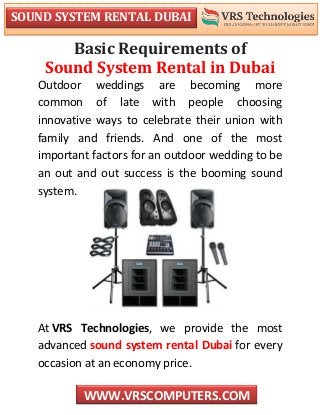 SOUND SYSTEM RENTAL DUBAI
WWW.VRSCOMPUTERS.COM
Basic Requirements of
Sound System Rental in Dubai
Outdoor weddings are becoming more
common of late with people choosing
innovative ways to celebrate their union with
family and friends. And one of the most
important factors for an outdoor wedding to be
an out and out success is the booming sound
system.
At VRS Technologies, we provide the most
advanced sound system rental Dubai for every
occasion at an economy price.
 