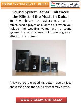 SOUND SYSTEM RENTAL DUBAI
WWW.VRSCOMPUTERS.COM
Sound System Rental Enhances
the Effect of the Music in Dubai
You have chosen the playback music with a
tablet, media player or a laptop but when you
include the wedding venue with a sound
system, the music chosen will have a greater
effect on the listeners.
A day before the wedding, better have an idea
about the effect the sound system may create.
 