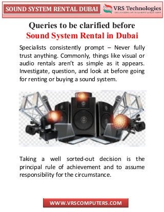 SOUND SYSTEM RENTAL DUBAI
WWW.VRSCOMPUTERS.COM
Queries to be clarified before
Sound System Rental in Dubai
Specialists consistently prompt – Never fully
trust anything. Commonly, things like visual or
audio rentals aren’t as simple as it appears.
Investigate, question, and look at before going
for renting or buying a sound system.
Taking a well sorted-out decision is the
principal rule of achievement and to assume
responsibility for the circumstance.
 