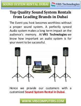 SOUND SYSTEM RENTAL DUBAI
WWW.VRSCOMPUTERS.COM
Top Quality Sound System Rentals
from Leading Brands in Dubai
The Event you host becomes worthless without
a proper sound system. A perfectly synced
Audio system makes a long term impact on the
audience’s memory. At VRS Technologies we
know how important an audio system is for
your event to be successful.
Hence we provide our customers with a
customized Sound System Rental in Dubai.
 