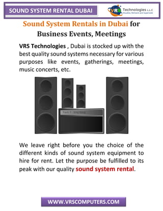 SOUND SYSTEM RENTAL DUBAI
WWW.VRSCOMPUTERS.COM
Sound System Rentals in Dubai for
Business Events, Meetings
VRS Technologies , Dubai is stocked up with the
best quality sound systems necessary for various
purposes like events, gatherings, meetings,
music concerts, etc.
We leave right before you the choice of the
different kinds of sound system equipment to
hire for rent. Let the purpose be fulfilled to its
peak with our quality sound system rental.
 