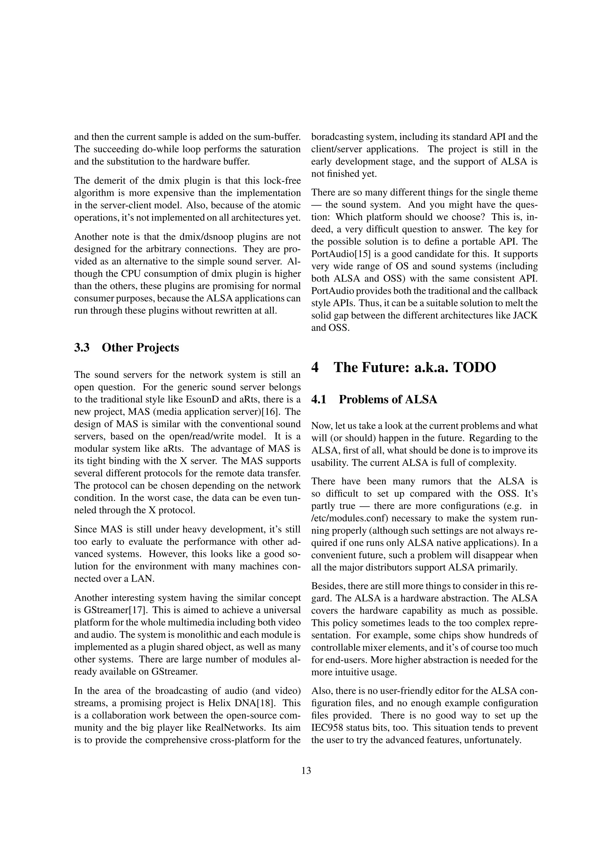 and then the current sample is added on the sum-buffer.
The succeeding do-while loop performs the saturation
and the substitution to the hardware buffer.
The demerit of the dmix plugin is that this lock-free
algorithm is more expensive than the implementation
in the server-client model. Also, because of the atomic
operations, it’s not implemented on all architectures yet.
Another note is that the dmix/dsnoop plugins are not
designed for the arbitrary connections. They are pro-
vided as an alternative to the simple sound server. Al-
though the CPU consumption of dmix plugin is higher
than the others, these plugins are promising for normal
consumer purposes, because the ALSA applications can
run through these plugins without rewritten at all.
3.3 Other Projects
The sound servers for the network system is still an
open question. For the generic sound server belongs
to the traditional style like EsounD and aRts, there is a
new project, MAS (media application server)[16]. The
design of MAS is similar with the conventional sound
servers, based on the open/read/write model. It is a
modular system like aRts. The advantage of MAS is
its tight binding with the X server. The MAS supports
several different protocols for the remote data transfer.
The protocol can be chosen depending on the network
condition. In the worst case, the data can be even tun-
neled through the X protocol.
Since MAS is still under heavy development, it’s still
too early to evaluate the performance with other ad-
vanced systems. However, this looks like a good so-
lution for the environment with many machines con-
nected over a LAN.
Another interesting system having the similar concept
is GStreamer[17]. This is aimed to achieve a universal
platform for the whole multimedia including both video
and audio. The system is monolithic and each module is
implemented as a plugin shared object, as well as many
other systems. There are large number of modules al-
ready available on GStreamer.
In the area of the broadcasting of audio (and video)
streams, a promising project is Helix DNA[18]. This
is a collaboration work between the open-source com-
munity and the big player like RealNetworks. Its aim
is to provide the comprehensive cross-platform for the
boradcasting system, including its standard API and the
client/server applications. The project is still in the
early development stage, and the support of ALSA is
not ﬁnished yet.
There are so many different things for the single theme
— the sound system. And you might have the ques-
tion: Which platform should we choose? This is, in-
deed, a very difﬁcult question to answer. The key for
the possible solution is to deﬁne a portable API. The
PortAudio[15] is a good candidate for this. It supports
very wide range of OS and sound systems (including
both ALSA and OSS) with the same consistent API.
PortAudio provides both the traditional and the callback
style APIs. Thus, it can be a suitable solution to melt the
solid gap between the different architectures like JACK
and OSS.
4 The Future: a.k.a. TODO
4.1 Problems of ALSA
Now, let us take a look at the current problems and what
will (or should) happen in the future. Regarding to the
ALSA, ﬁrst of all, what should be done is to improve its
usability. The current ALSA is full of complexity.
There have been many rumors that the ALSA is
so difﬁcult to set up compared with the OSS. It’s
partly true — there are more conﬁgurations (e.g. in
/etc/modules.conf) necessary to make the system run-
ning properly (although such settings are not always re-
quired if one runs only ALSA native applications). In a
convenient future, such a problem will disappear when
all the major distributors support ALSA primarily.
Besides, there are still more things to consider in this re-
gard. The ALSA is a hardware abstraction. The ALSA
covers the hardware capability as much as possible.
This policy sometimes leads to the too complex repre-
sentation. For example, some chips show hundreds of
controllable mixer elements, and it’s of course too much
for end-users. More higher abstraction is needed for the
more intuitive usage.
Also, there is no user-friendly editor for the ALSA con-
ﬁguration ﬁles, and no enough example conﬁguration
ﬁles provided. There is no good way to set up the
IEC958 status bits, too. This situation tends to prevent
the user to try the advanced features, unfortunately.
13
 