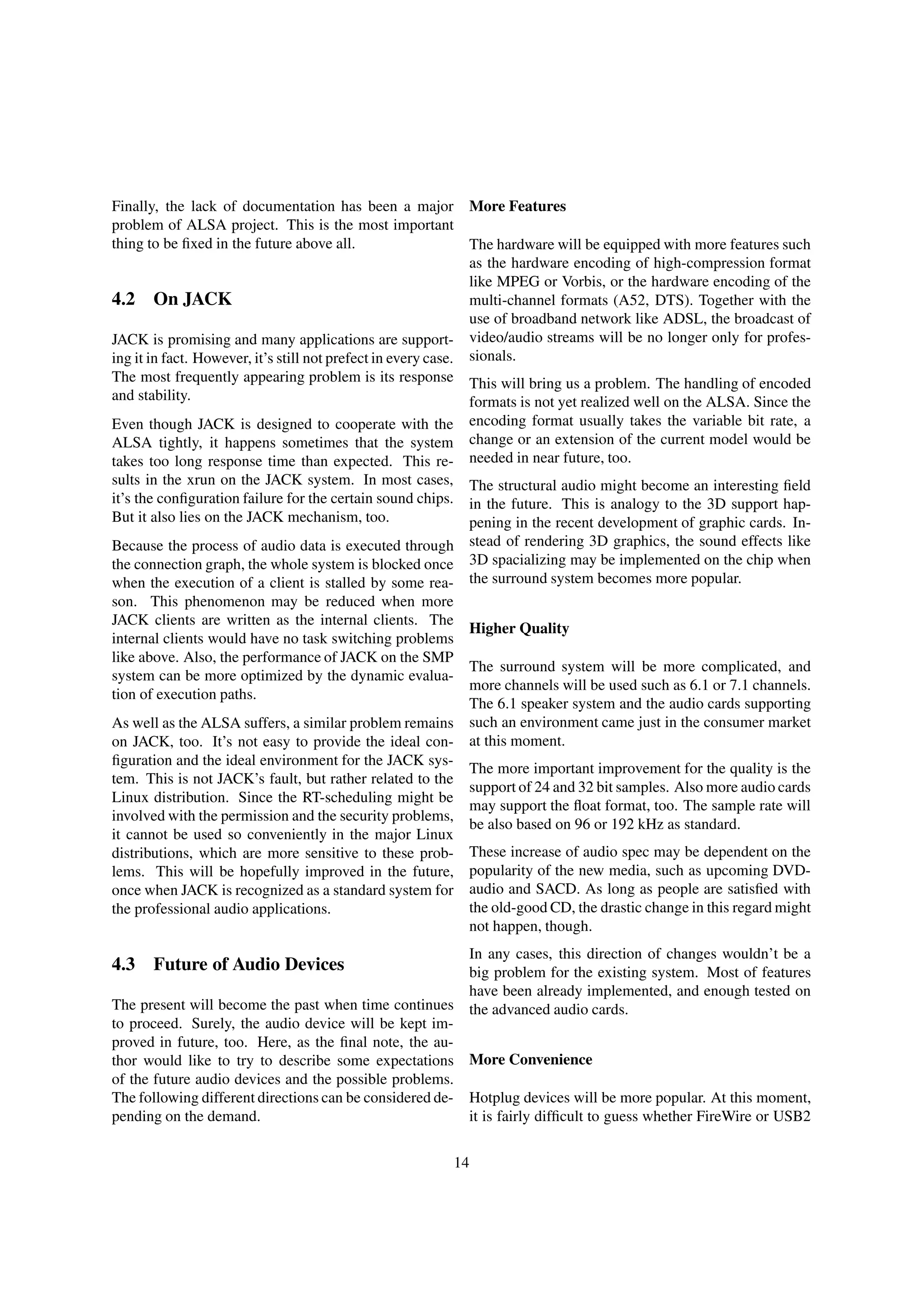 Finally, the lack of documentation has been a major
problem of ALSA project. This is the most important
thing to be ﬁxed in the future above all.
4.2 On JACK
JACK is promising and many applications are support-
ing it in fact. However, it’s still not prefect in every case.
The most frequently appearing problem is its response
and stability.
Even though JACK is designed to cooperate with the
ALSA tightly, it happens sometimes that the system
takes too long response time than expected. This re-
sults in the xrun on the JACK system. In most cases,
it’s the conﬁguration failure for the certain sound chips.
But it also lies on the JACK mechanism, too.
Because the process of audio data is executed through
the connection graph, the whole system is blocked once
when the execution of a client is stalled by some rea-
son. This phenomenon may be reduced when more
JACK clients are written as the internal clients. The
internal clients would have no task switching problems
like above. Also, the performance of JACK on the SMP
system can be more optimized by the dynamic evalua-
tion of execution paths.
As well as the ALSA suffers, a similar problem remains
on JACK, too. It’s not easy to provide the ideal con-
ﬁguration and the ideal environment for the JACK sys-
tem. This is not JACK’s fault, but rather related to the
Linux distribution. Since the RT-scheduling might be
involved with the permission and the security problems,
it cannot be used so conveniently in the major Linux
distributions, which are more sensitive to these prob-
lems. This will be hopefully improved in the future,
once when JACK is recognized as a standard system for
the professional audio applications.
4.3 Future of Audio Devices
The present will become the past when time continues
to proceed. Surely, the audio device will be kept im-
proved in future, too. Here, as the ﬁnal note, the au-
thor would like to try to describe some expectations
of the future audio devices and the possible problems.
The following different directions can be considered de-
pending on the demand.
More Features
The hardware will be equipped with more features such
as the hardware encoding of high-compression format
like MPEG or Vorbis, or the hardware encoding of the
multi-channel formats (A52, DTS). Together with the
use of broadband network like ADSL, the broadcast of
video/audio streams will be no longer only for profes-
sionals.
This will bring us a problem. The handling of encoded
formats is not yet realized well on the ALSA. Since the
encoding format usually takes the variable bit rate, a
change or an extension of the current model would be
needed in near future, too.
The structural audio might become an interesting ﬁeld
in the future. This is analogy to the 3D support hap-
pening in the recent development of graphic cards. In-
stead of rendering 3D graphics, the sound effects like
3D spacializing may be implemented on the chip when
the surround system becomes more popular.
Higher Quality
The surround system will be more complicated, and
more channels will be used such as 6.1 or 7.1 channels.
The 6.1 speaker system and the audio cards supporting
such an environment came just in the consumer market
at this moment.
The more important improvement for the quality is the
support of 24 and 32 bit samples. Also more audio cards
may support the ﬂoat format, too. The sample rate will
be also based on 96 or 192 kHz as standard.
These increase of audio spec may be dependent on the
popularity of the new media, such as upcoming DVD-
audio and SACD. As long as people are satisﬁed with
the old-good CD, the drastic change in this regard might
not happen, though.
In any cases, this direction of changes wouldn’t be a
big problem for the existing system. Most of features
have been already implemented, and enough tested on
the advanced audio cards.
More Convenience
Hotplug devices will be more popular. At this moment,
it is fairly difﬁcult to guess whether FireWire or USB2
14
 