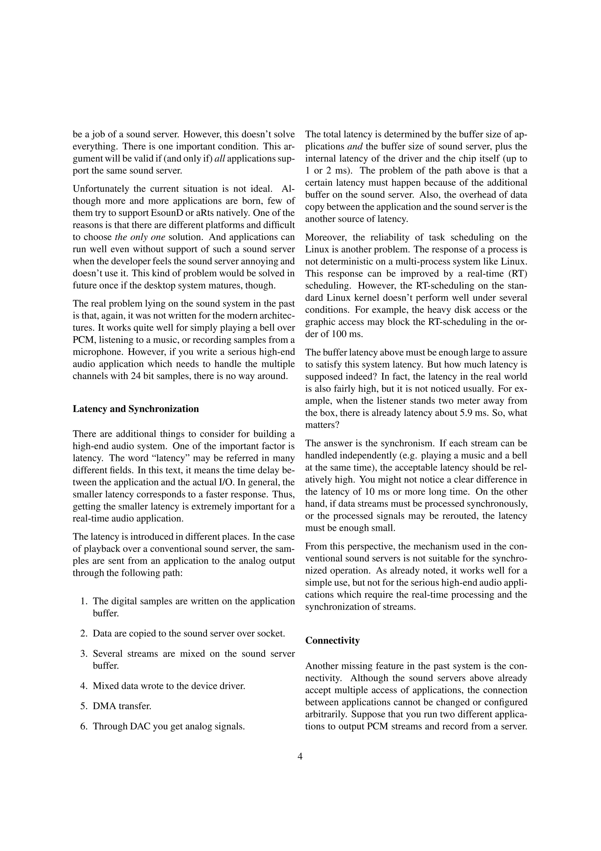 be a job of a sound server. However, this doesn’t solve
everything. There is one important condition. This ar-
gument will be valid if (and only if) all applications sup-
port the same sound server.
Unfortunately the current situation is not ideal. Al-
though more and more applications are born, few of
them try to support EsounD or aRts natively. One of the
reasons is that there are different platforms and difﬁcult
to choose the only one solution. And applications can
run well even without support of such a sound server
when the developer feels the sound server annoying and
doesn’t use it. This kind of problem would be solved in
future once if the desktop system matures, though.
The real problem lying on the sound system in the past
is that, again, it was not written for the modern architec-
tures. It works quite well for simply playing a bell over
PCM, listening to a music, or recording samples from a
microphone. However, if you write a serious high-end
audio application which needs to handle the multiple
channels with 24 bit samples, there is no way around.
Latency and Synchronization
There are additional things to consider for building a
high-end audio system. One of the important factor is
latency. The word “latency” may be referred in many
different ﬁelds. In this text, it means the time delay be-
tween the application and the actual I/O. In general, the
smaller latency corresponds to a faster response. Thus,
getting the smaller latency is extremely important for a
real-time audio application.
The latency is introduced in different places. In the case
of playback over a conventional sound server, the sam-
ples are sent from an application to the analog output
through the following path:
1. The digital samples are written on the application
buffer.
2. Data are copied to the sound server over socket.
3. Several streams are mixed on the sound server
buffer.
4. Mixed data wrote to the device driver.
5. DMA transfer.
6. Through DAC you get analog signals.
The total latency is determined by the buffer size of ap-
plications and the buffer size of sound server, plus the
internal latency of the driver and the chip itself (up to
1 or 2 ms). The problem of the path above is that a
certain latency must happen because of the additional
buffer on the sound server. Also, the overhead of data
copy between the application and the sound server is the
another source of latency.
Moreover, the reliability of task scheduling on the
Linux is another problem. The response of a process is
not deterministic on a multi-process system like Linux.
This response can be improved by a real-time (RT)
scheduling. However, the RT-scheduling on the stan-
dard Linux kernel doesn’t perform well under several
conditions. For example, the heavy disk access or the
graphic access may block the RT-scheduling in the or-
der of 100 ms.
The buffer latency above must be enough large to assure
to satisfy this system latency. But how much latency is
supposed indeed? In fact, the latency in the real world
is also fairly high, but it is not noticed usually. For ex-
ample, when the listener stands two meter away from
the box, there is already latency about 5.9 ms. So, what
matters?
The answer is the synchronism. If each stream can be
handled independently (e.g. playing a music and a bell
at the same time), the acceptable latency should be rel-
atively high. You might not notice a clear difference in
the latency of 10 ms or more long time. On the other
hand, if data streams must be processed synchronously,
or the processed signals may be rerouted, the latency
must be enough small.
From this perspective, the mechanism used in the con-
ventional sound servers is not suitable for the synchro-
nized operation. As already noted, it works well for a
simple use, but not for the serious high-end audio appli-
cations which require the real-time processing and the
synchronization of streams.
Connectivity
Another missing feature in the past system is the con-
nectivity. Although the sound servers above already
accept multiple access of applications, the connection
between applications cannot be changed or conﬁgured
arbitrarily. Suppose that you run two different applica-
tions to output PCM streams and record from a server.
4
 