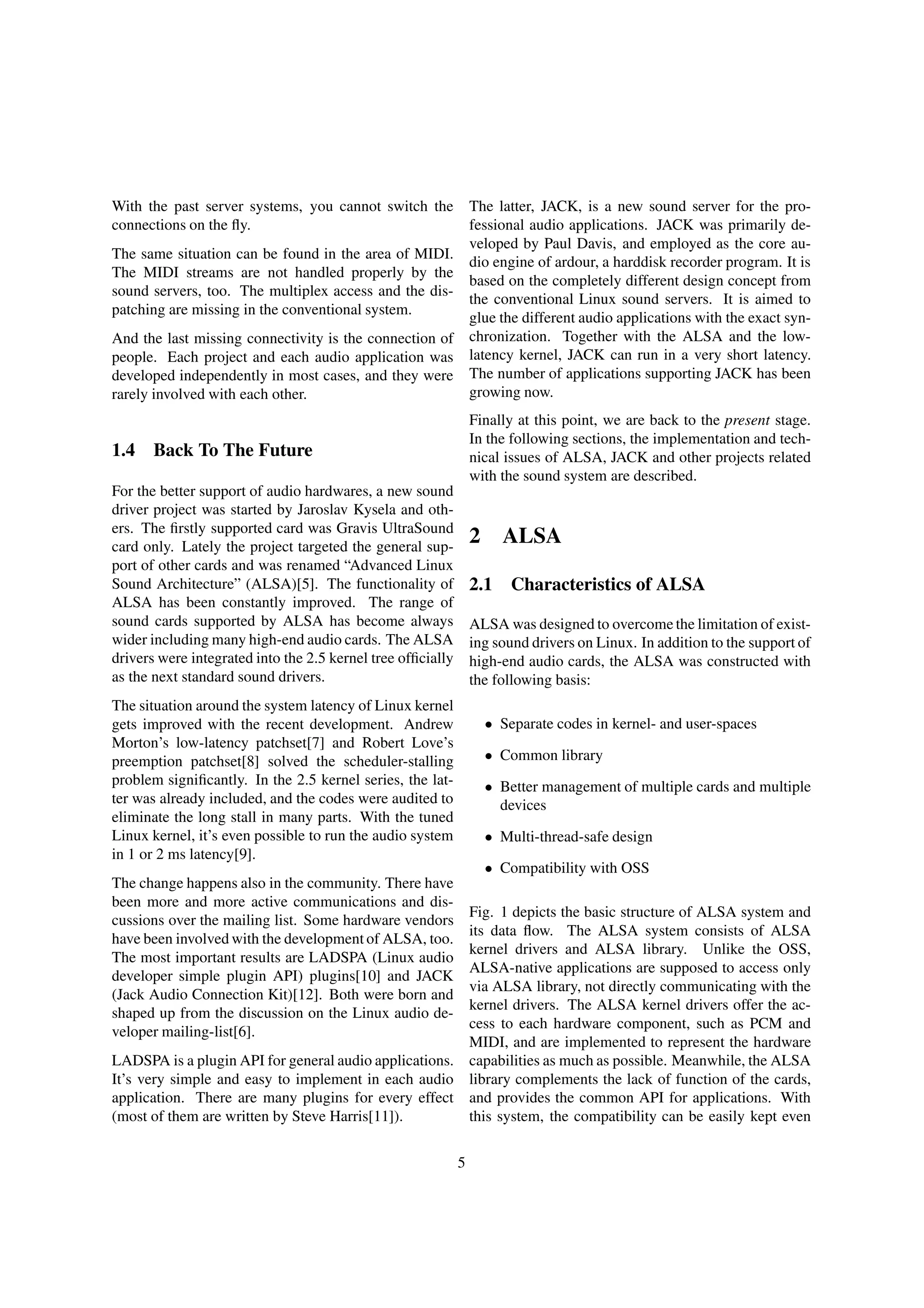 With the past server systems, you cannot switch the
connections on the ﬂy.
The same situation can be found in the area of MIDI.
The MIDI streams are not handled properly by the
sound servers, too. The multiplex access and the dis-
patching are missing in the conventional system.
And the last missing connectivity is the connection of
people. Each project and each audio application was
developed independently in most cases, and they were
rarely involved with each other.
1.4 Back To The Future
For the better support of audio hardwares, a new sound
driver project was started by Jaroslav Kysela and oth-
ers. The ﬁrstly supported card was Gravis UltraSound
card only. Lately the project targeted the general sup-
port of other cards and was renamed “Advanced Linux
Sound Architecture” (ALSA)[5]. The functionality of
ALSA has been constantly improved. The range of
sound cards supported by ALSA has become always
wider including many high-end audio cards. The ALSA
drivers were integrated into the 2.5 kernel tree ofﬁcially
as the next standard sound drivers.
The situation around the system latency of Linux kernel
gets improved with the recent development. Andrew
Morton’s low-latency patchset[7] and Robert Love’s
preemption patchset[8] solved the scheduler-stalling
problem signiﬁcantly. In the 2.5 kernel series, the lat-
ter was already included, and the codes were audited to
eliminate the long stall in many parts. With the tuned
Linux kernel, it’s even possible to run the audio system
in 1 or 2 ms latency[9].
The change happens also in the community. There have
been more and more active communications and dis-
cussions over the mailing list. Some hardware vendors
have been involved with the development of ALSA, too.
The most important results are LADSPA (Linux audio
developer simple plugin API) plugins[10] and JACK
(Jack Audio Connection Kit)[12]. Both were born and
shaped up from the discussion on the Linux audio de-
veloper mailing-list[6].
LADSPA is a plugin API for general audio applications.
It’s very simple and easy to implement in each audio
application. There are many plugins for every effect
(most of them are written by Steve Harris[11]).
The latter, JACK, is a new sound server for the pro-
fessional audio applications. JACK was primarily de-
veloped by Paul Davis, and employed as the core au-
dio engine of ardour, a harddisk recorder program. It is
based on the completely different design concept from
the conventional Linux sound servers. It is aimed to
glue the different audio applications with the exact syn-
chronization. Together with the ALSA and the low-
latency kernel, JACK can run in a very short latency.
The number of applications supporting JACK has been
growing now.
Finally at this point, we are back to the present stage.
In the following sections, the implementation and tech-
nical issues of ALSA, JACK and other projects related
with the sound system are described.
2 ALSA
2.1 Characteristics of ALSA
ALSA was designed to overcome the limitation of exist-
ing sound drivers on Linux. In addition to the support of
high-end audio cards, the ALSA was constructed with
the following basis:
• Separate codes in kernel- and user-spaces
• Common library
• Better management of multiple cards and multiple
devices
• Multi-thread-safe design
• Compatibility with OSS
Fig. 1 depicts the basic structure of ALSA system and
its data ﬂow. The ALSA system consists of ALSA
kernel drivers and ALSA library. Unlike the OSS,
ALSA-native applications are supposed to access only
via ALSA library, not directly communicating with the
kernel drivers. The ALSA kernel drivers offer the ac-
cess to each hardware component, such as PCM and
MIDI, and are implemented to represent the hardware
capabilities as much as possible. Meanwhile, the ALSA
library complements the lack of function of the cards,
and provides the common API for applications. With
this system, the compatibility can be easily kept even
5
 