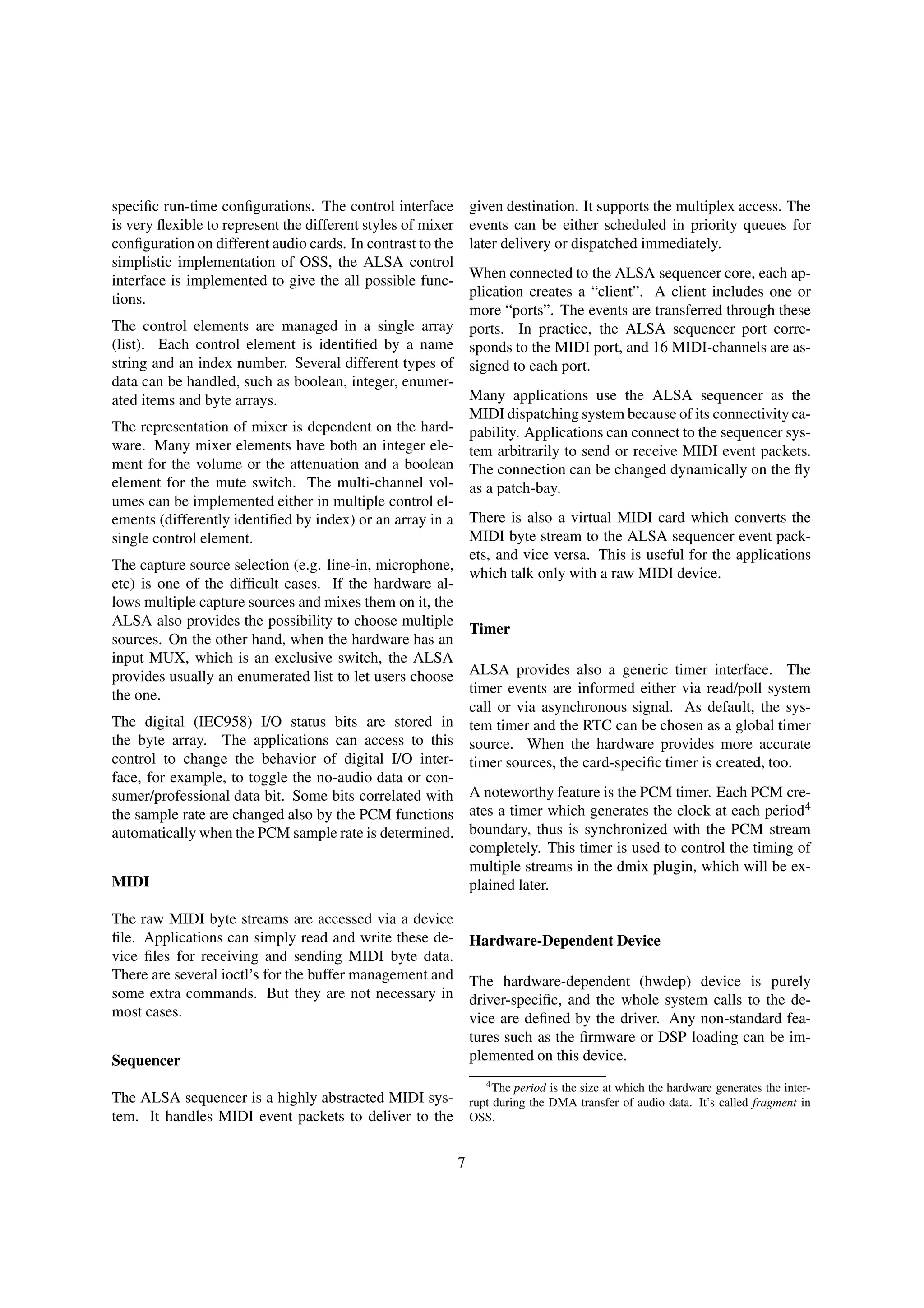 speciﬁc run-time conﬁgurations. The control interface
is very ﬂexible to represent the different styles of mixer
conﬁguration on different audio cards. In contrast to the
simplistic implementation of OSS, the ALSA control
interface is implemented to give the all possible func-
tions.
The control elements are managed in a single array
(list). Each control element is identiﬁed by a name
string and an index number. Several different types of
data can be handled, such as boolean, integer, enumer-
ated items and byte arrays.
The representation of mixer is dependent on the hard-
ware. Many mixer elements have both an integer ele-
ment for the volume or the attenuation and a boolean
element for the mute switch. The multi-channel vol-
umes can be implemented either in multiple control el-
ements (differently identiﬁed by index) or an array in a
single control element.
The capture source selection (e.g. line-in, microphone,
etc) is one of the difﬁcult cases. If the hardware al-
lows multiple capture sources and mixes them on it, the
ALSA also provides the possibility to choose multiple
sources. On the other hand, when the hardware has an
input MUX, which is an exclusive switch, the ALSA
provides usually an enumerated list to let users choose
the one.
The digital (IEC958) I/O status bits are stored in
the byte array. The applications can access to this
control to change the behavior of digital I/O inter-
face, for example, to toggle the no-audio data or con-
sumer/professional data bit. Some bits correlated with
the sample rate are changed also by the PCM functions
automatically when the PCM sample rate is determined.
MIDI
The raw MIDI byte streams are accessed via a device
ﬁle. Applications can simply read and write these de-
vice ﬁles for receiving and sending MIDI byte data.
There are several ioctl’s for the buffer management and
some extra commands. But they are not necessary in
most cases.
Sequencer
The ALSA sequencer is a highly abstracted MIDI sys-
tem. It handles MIDI event packets to deliver to the
given destination. It supports the multiplex access. The
events can be either scheduled in priority queues for
later delivery or dispatched immediately.
When connected to the ALSA sequencer core, each ap-
plication creates a “client”. A client includes one or
more “ports”. The events are transferred through these
ports. In practice, the ALSA sequencer port corre-
sponds to the MIDI port, and 16 MIDI-channels are as-
signed to each port.
Many applications use the ALSA sequencer as the
MIDI dispatching system because of its connectivity ca-
pability. Applications can connect to the sequencer sys-
tem arbitrarily to send or receive MIDI event packets.
The connection can be changed dynamically on the ﬂy
as a patch-bay.
There is also a virtual MIDI card which converts the
MIDI byte stream to the ALSA sequencer event pack-
ets, and vice versa. This is useful for the applications
which talk only with a raw MIDI device.
Timer
ALSA provides also a generic timer interface. The
timer events are informed either via read/poll system
call or via asynchronous signal. As default, the sys-
tem timer and the RTC can be chosen as a global timer
source. When the hardware provides more accurate
timer sources, the card-speciﬁc timer is created, too.
A noteworthy feature is the PCM timer. Each PCM cre-
ates a timer which generates the clock at each period4
boundary, thus is synchronized with the PCM stream
completely. This timer is used to control the timing of
multiple streams in the dmix plugin, which will be ex-
plained later.
Hardware-Dependent Device
The hardware-dependent (hwdep) device is purely
driver-speciﬁc, and the whole system calls to the de-
vice are deﬁned by the driver. Any non-standard fea-
tures such as the ﬁrmware or DSP loading can be im-
plemented on this device.
4The period is the size at which the hardware generates the inter-
rupt during the DMA transfer of audio data. It’s called fragment in
OSS.
7
 