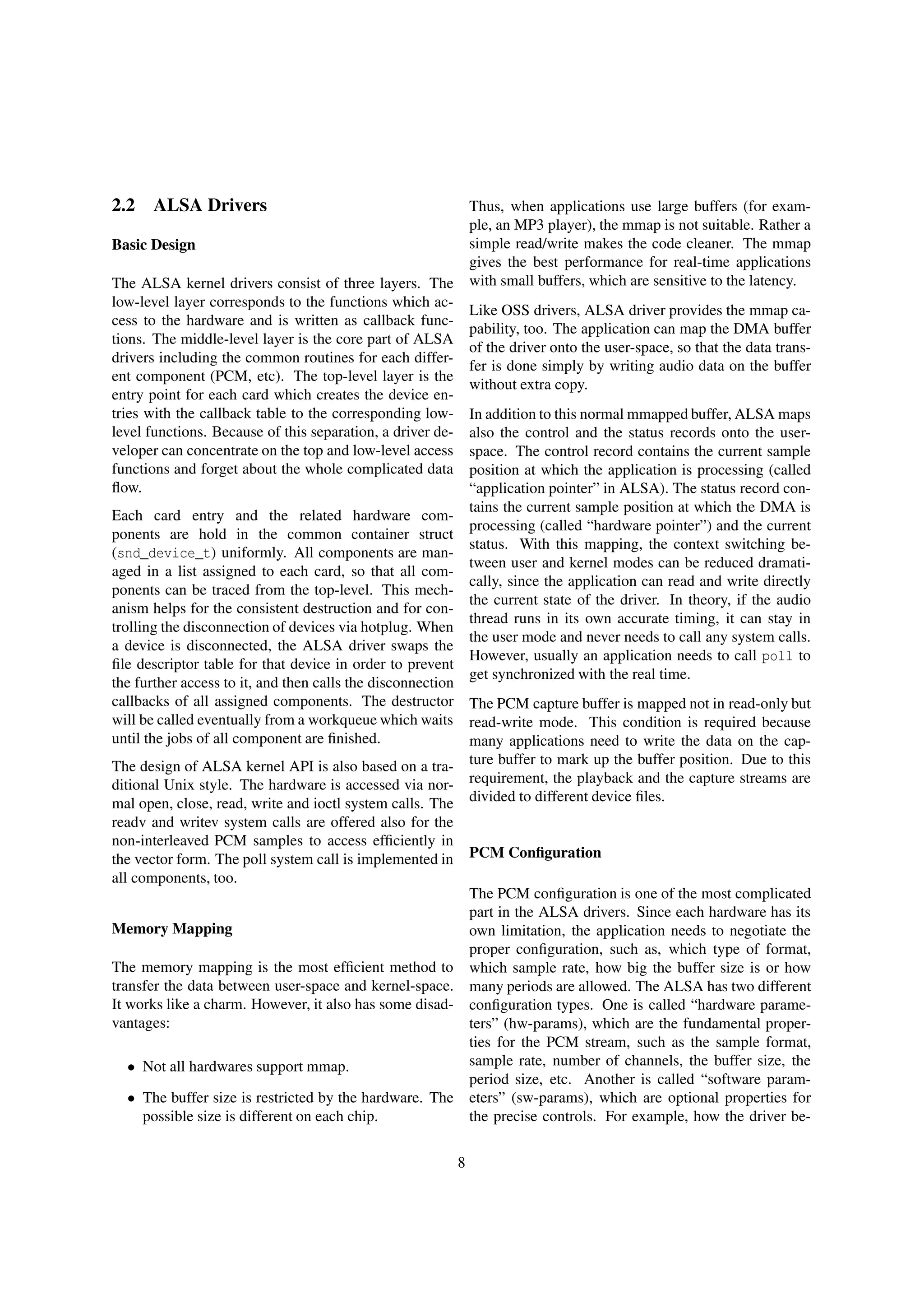 2.2 ALSA Drivers
Basic Design
The ALSA kernel drivers consist of three layers. The
low-level layer corresponds to the functions which ac-
cess to the hardware and is written as callback func-
tions. The middle-level layer is the core part of ALSA
drivers including the common routines for each differ-
ent component (PCM, etc). The top-level layer is the
entry point for each card which creates the device en-
tries with the callback table to the corresponding low-
level functions. Because of this separation, a driver de-
veloper can concentrate on the top and low-level access
functions and forget about the whole complicated data
ﬂow.
Each card entry and the related hardware com-
ponents are hold in the common container struct
(snd_device_t) uniformly. All components are man-
aged in a list assigned to each card, so that all com-
ponents can be traced from the top-level. This mech-
anism helps for the consistent destruction and for con-
trolling the disconnection of devices via hotplug. When
a device is disconnected, the ALSA driver swaps the
ﬁle descriptor table for that device in order to prevent
the further access to it, and then calls the disconnection
callbacks of all assigned components. The destructor
will be called eventually from a workqueue which waits
until the jobs of all component are ﬁnished.
The design of ALSA kernel API is also based on a tra-
ditional Unix style. The hardware is accessed via nor-
mal open, close, read, write and ioctl system calls. The
readv and writev system calls are offered also for the
non-interleaved PCM samples to access efﬁciently in
the vector form. The poll system call is implemented in
all components, too.
Memory Mapping
The memory mapping is the most efﬁcient method to
transfer the data between user-space and kernel-space.
It works like a charm. However, it also has some disad-
vantages:
• Not all hardwares support mmap.
• The buffer size is restricted by the hardware. The
possible size is different on each chip.
Thus, when applications use large buffers (for exam-
ple, an MP3 player), the mmap is not suitable. Rather a
simple read/write makes the code cleaner. The mmap
gives the best performance for real-time applications
with small buffers, which are sensitive to the latency.
Like OSS drivers, ALSA driver provides the mmap ca-
pability, too. The application can map the DMA buffer
of the driver onto the user-space, so that the data trans-
fer is done simply by writing audio data on the buffer
without extra copy.
In addition to this normal mmapped buffer, ALSA maps
also the control and the status records onto the user-
space. The control record contains the current sample
position at which the application is processing (called
“application pointer” in ALSA). The status record con-
tains the current sample position at which the DMA is
processing (called “hardware pointer”) and the current
status. With this mapping, the context switching be-
tween user and kernel modes can be reduced dramati-
cally, since the application can read and write directly
the current state of the driver. In theory, if the audio
thread runs in its own accurate timing, it can stay in
the user mode and never needs to call any system calls.
However, usually an application needs to call poll to
get synchronized with the real time.
The PCM capture buffer is mapped not in read-only but
read-write mode. This condition is required because
many applications need to write the data on the cap-
ture buffer to mark up the buffer position. Due to this
requirement, the playback and the capture streams are
divided to different device ﬁles.
PCM Conﬁguration
The PCM conﬁguration is one of the most complicated
part in the ALSA drivers. Since each hardware has its
own limitation, the application needs to negotiate the
proper conﬁguration, such as, which type of format,
which sample rate, how big the buffer size is or how
many periods are allowed. The ALSA has two different
conﬁguration types. One is called “hardware parame-
ters” (hw-params), which are the fundamental proper-
ties for the PCM stream, such as the sample format,
sample rate, number of channels, the buffer size, the
period size, etc. Another is called “software param-
eters” (sw-params), which are optional properties for
the precise controls. For example, how the driver be-
8
 