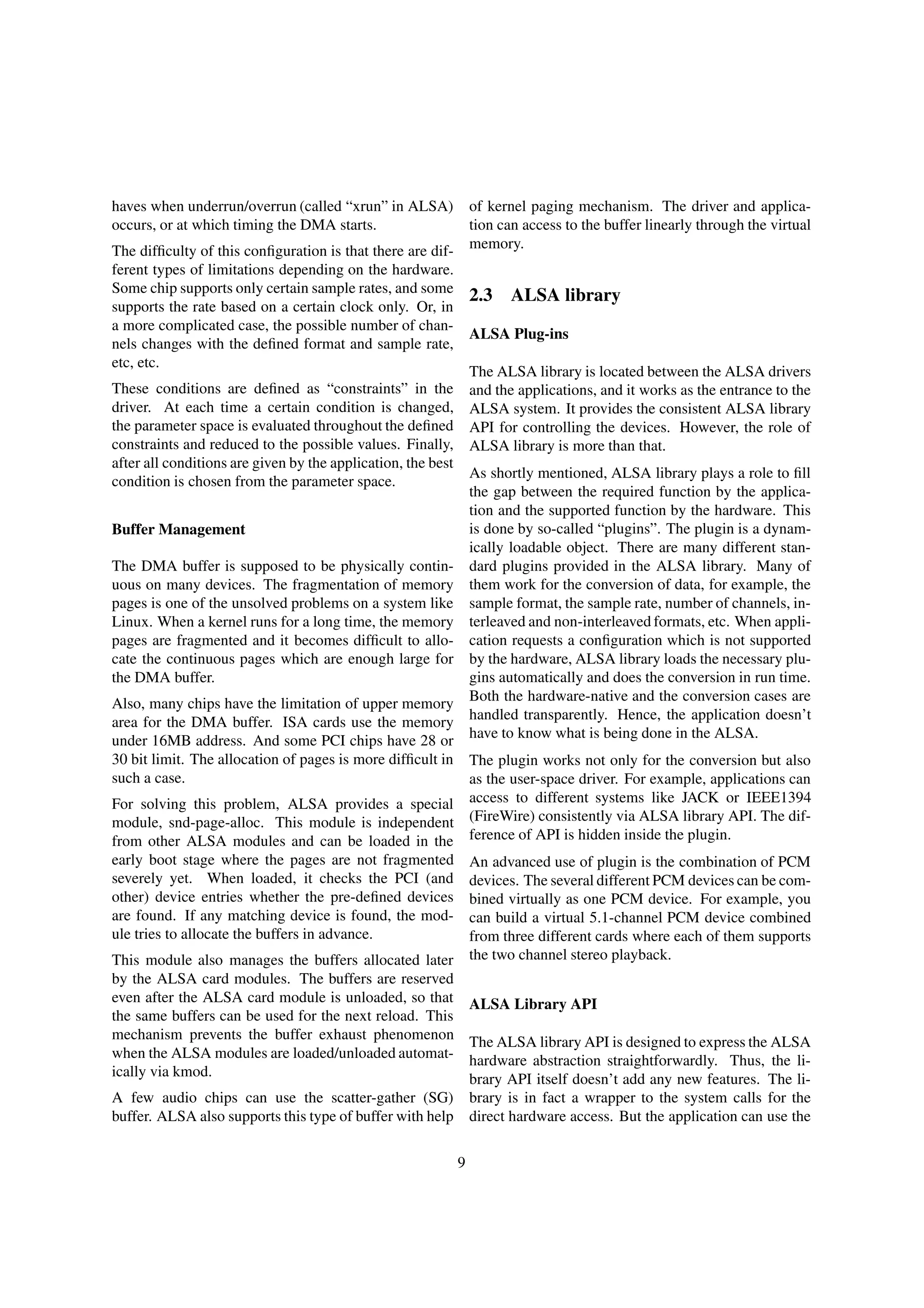 haves when underrun/overrun (called “xrun” in ALSA)
occurs, or at which timing the DMA starts.
The difﬁculty of this conﬁguration is that there are dif-
ferent types of limitations depending on the hardware.
Some chip supports only certain sample rates, and some
supports the rate based on a certain clock only. Or, in
a more complicated case, the possible number of chan-
nels changes with the deﬁned format and sample rate,
etc, etc.
These conditions are deﬁned as “constraints” in the
driver. At each time a certain condition is changed,
the parameter space is evaluated throughout the deﬁned
constraints and reduced to the possible values. Finally,
after all conditions are given by the application, the best
condition is chosen from the parameter space.
Buffer Management
The DMA buffer is supposed to be physically contin-
uous on many devices. The fragmentation of memory
pages is one of the unsolved problems on a system like
Linux. When a kernel runs for a long time, the memory
pages are fragmented and it becomes difﬁcult to allo-
cate the continuous pages which are enough large for
the DMA buffer.
Also, many chips have the limitation of upper memory
area for the DMA buffer. ISA cards use the memory
under 16MB address. And some PCI chips have 28 or
30 bit limit. The allocation of pages is more difﬁcult in
such a case.
For solving this problem, ALSA provides a special
module, snd-page-alloc. This module is independent
from other ALSA modules and can be loaded in the
early boot stage where the pages are not fragmented
severely yet. When loaded, it checks the PCI (and
other) device entries whether the pre-deﬁned devices
are found. If any matching device is found, the mod-
ule tries to allocate the buffers in advance.
This module also manages the buffers allocated later
by the ALSA card modules. The buffers are reserved
even after the ALSA card module is unloaded, so that
the same buffers can be used for the next reload. This
mechanism prevents the buffer exhaust phenomenon
when the ALSA modules are loaded/unloaded automat-
ically via kmod.
A few audio chips can use the scatter-gather (SG)
buffer. ALSA also supports this type of buffer with help
of kernel paging mechanism. The driver and applica-
tion can access to the buffer linearly through the virtual
memory.
2.3 ALSA library
ALSA Plug-ins
The ALSA library is located between the ALSA drivers
and the applications, and it works as the entrance to the
ALSA system. It provides the consistent ALSA library
API for controlling the devices. However, the role of
ALSA library is more than that.
As shortly mentioned, ALSA library plays a role to ﬁll
the gap between the required function by the applica-
tion and the supported function by the hardware. This
is done by so-called “plugins”. The plugin is a dynam-
ically loadable object. There are many different stan-
dard plugins provided in the ALSA library. Many of
them work for the conversion of data, for example, the
sample format, the sample rate, number of channels, in-
terleaved and non-interleaved formats, etc. When appli-
cation requests a conﬁguration which is not supported
by the hardware, ALSA library loads the necessary plu-
gins automatically and does the conversion in run time.
Both the hardware-native and the conversion cases are
handled transparently. Hence, the application doesn’t
have to know what is being done in the ALSA.
The plugin works not only for the conversion but also
as the user-space driver. For example, applications can
access to different systems like JACK or IEEE1394
(FireWire) consistently via ALSA library API. The dif-
ference of API is hidden inside the plugin.
An advanced use of plugin is the combination of PCM
devices. The several different PCM devices can be com-
bined virtually as one PCM device. For example, you
can build a virtual 5.1-channel PCM device combined
from three different cards where each of them supports
the two channel stereo playback.
ALSA Library API
The ALSA library API is designed to express the ALSA
hardware abstraction straightforwardly. Thus, the li-
brary API itself doesn’t add any new features. The li-
brary is in fact a wrapper to the system calls for the
direct hardware access. But the application can use the
9
 