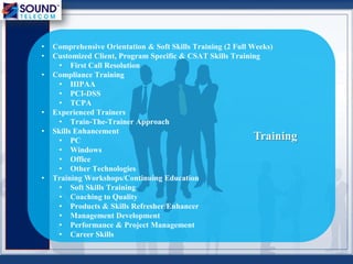 • Comprehensive Orientation & Soft Skills Training (2 Full Weeks)
• Customized Client, Program Specific & CSAT Skills Training
• First Call Resolution
• Compliance Training
• HIPAA
• PCI-DSS
• TCPA
• Experienced Trainers
• Train-The-Trainer Approach
• Skills Enhancement
• PC
• Windows
• Office
• Other Technologies
• Training Workshops/Continuing Education
• Soft Skills Training
• Coaching to Quality
• Products & Skills Refresher/Enhancer
• Management Development
• Performance & Project Management
• Career Skills
Training
 