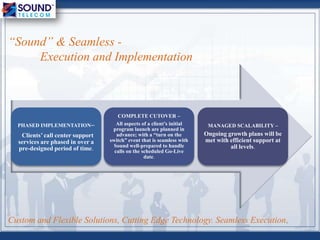 Custom and Flexible Solutions, Cutting Edge Technology. Seamless Execution.
“Sound” & Seamless -
Execution and Implementation
PHASED IMPLEMENTATION–
Clients’ call center support
services are phased in over a
pre-designed period of time.
COMPLETE CUTOVER –
All aspects of a client’s initial
program launch are planned in
advance; with a “turn on the
switch” event that is seamless with
Sound well-prepared to handle
calls on the scheduled Go-Live
date.
MANAGED SCALABILITY –
Ongoing growth plans will be
met with efficient support at
all levels.
 