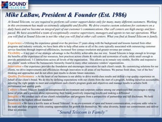 “Sound Telecom is Family”
Mike LaBaw, President & Founder (Est. 1986)
At Sound Telecom, we are required to perform call center support duties only for many, many different customers. Working
in this environment has made us extremely adaptable and flexible. We drive creative custom solutions for customers on a
daily basis and we become an integral part of our customer’s communications. Our call centers are high energy and fast-
paced. We have assembled a team of exceptionally creative supervisors, managers and agents to run our operations. What
you will find at Sound Telecom is not like what you will find at other call centers. What you find at Sound Telecom is family.
Experience – Utilizing the experience gained over the previous 27 years along with the background and lessons learned from other
programs and industry verticals, we have been able to help offset some or all of the costs typically associated with outsourcing customer
service functions through improved efficiencies, increased first contact resolution and greater revenue per contact.
Flexibility – A key part of our strategic advantage is the flexibility achievable due our size. Sound Telecom is large enough to leverage
the benefits of the experience of our resources, best practices across clients & verticals and economies of scale, while small enough to
provide personalized, 1:1 interactions across all levels of the organization. This allows us to remain very nimble, flexible and responsive
our clients‟ needs without the bureaucratic hierarchy found in many other outsource vendors‟ organizations.
Innovation – Our experience provides the foundation and encourages innovation for each client's needs. By customizing solutions for our
clients, we drive improvements and efficiencies through innovation in all areas of our business. We pursue fresh ideas, „out of the box‟
thinking and approaches and do not allow past results to dictate future outcomes.
Quality Performance – At the heart of our business is our ability to drive world-class results and deliver a top quality experience on
behalf of our client‟s brand. We do this by defining expectations with our clients from the start of a program, holding ourselves accountable,
selecting the right people to meet and compliment each client's program goals and objectives and manage results to achieve both
performance and quality goals.
Culture – Sound Telecom fosters an entrepreneurial environment and corporate culture among our employees that encourages a strong
sense of pride and a passion about representing their brand, positively impacting results and making a difference!
Integrity – We conduct each of our client's relationships and programs from a perspective of partnership and full disclosure. We hold
ourselves to the highest ethical standards!
Teamwork – We have a terrific team at Sound Telecom! In an environment of open and honest communication, everyone adds value to
the team and their program while creating opportunities for growth for themselves. We value diversity, honor our commitments and deliver
what we promise.
 
