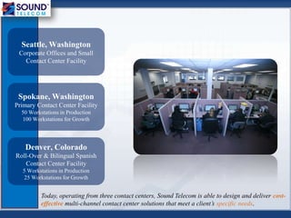 Seattle, Washington
Corporate Offices and Small
Contact Center Facility
Spokane, Washington
Primary Contact Center Facility
50 Workstations in Production
100 Workstations for Growth
Denver, Colorado
Roll-Over & Bilingual Spanish
Contact Center Facility
5 Workstations in Production
25 Workstations for Growth
Today, operating from three contact centers, Sound Telecom is able to design and deliver cost-
effective multi-channel contact center solutions that meet a client’s specific needs.
 